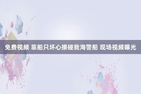 免费视频 菲船只坏心擦碰我海警船 现场视频曝光