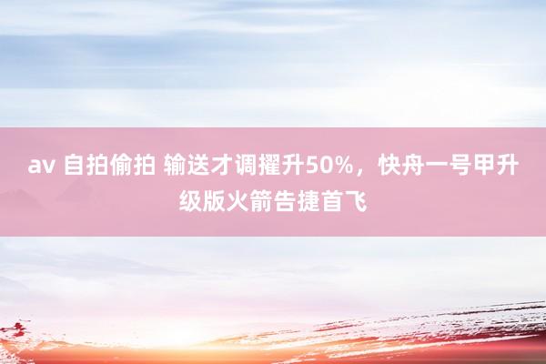 av 自拍偷拍 输送才调擢升50%，快舟一号甲升级版火箭告捷首飞