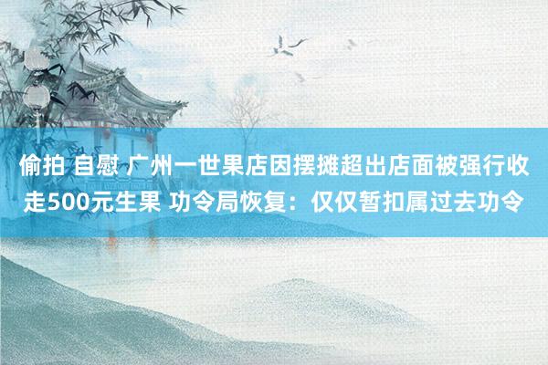 偷拍 自慰 广州一世果店因摆摊超出店面被强行收走500元生果 功令局恢复：仅仅暂扣属过去功令