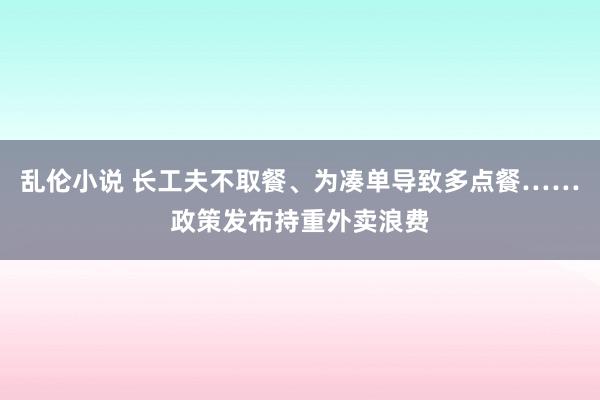 乱伦小说 长工夫不取餐、为凑单导致多点餐……政策发布持重外卖浪费