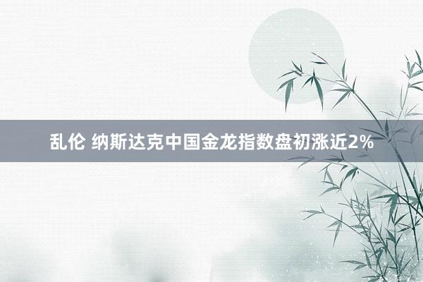 乱伦 纳斯达克中国金龙指数盘初涨近2%