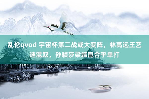 乱伦qvod 宇宙杯第二战或大变阵，林高远王艺迪混双，孙颖莎梁靖崑合乎单打