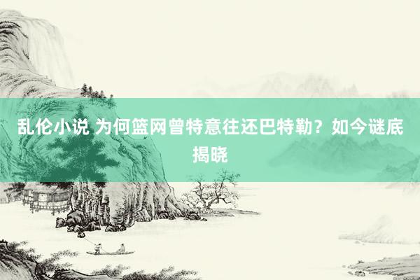 乱伦小说 为何篮网曾特意往还巴特勒？如今谜底揭晓