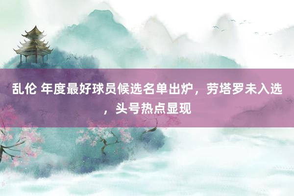 乱伦 年度最好球员候选名单出炉，劳塔罗未入选，头号热点显现