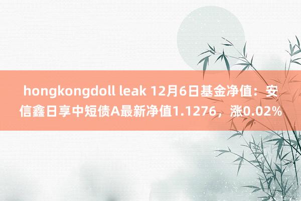 hongkongdoll leak 12月6日基金净值：安信鑫日享中短债A最新净值1.1276，涨0.02%