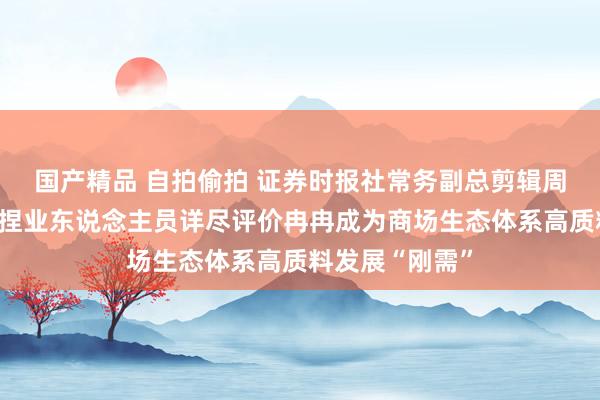 国产精品 自拍偷拍 证券时报社常务副总剪辑周一：中介机构捏业东说念主员详尽评价冉冉成为商场生态体系高质料发展“刚需”