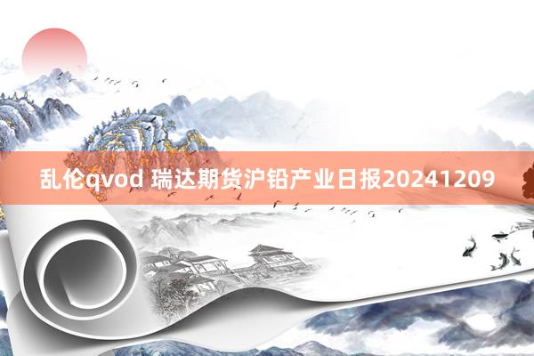 乱伦qvod 瑞达期货沪铅产业日报20241209