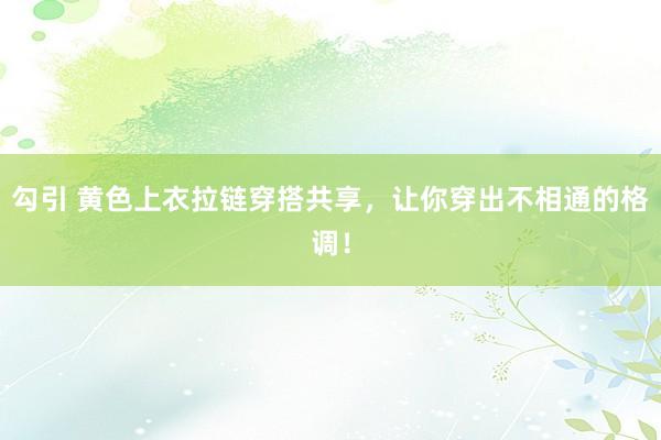 勾引 黄色上衣拉链穿搭共享，让你穿出不相通的格调！