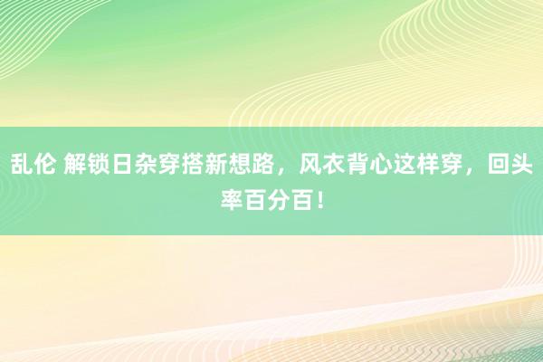 乱伦 解锁日杂穿搭新想路，风衣背心这样穿，回头率百分百！
