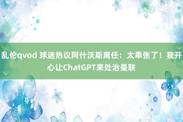 乱伦qvod 球迷热议阿什沃斯离任：太乖张了！我开心让ChatGPT来处治曼联