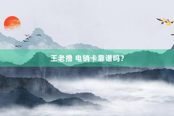 王老撸 电销卡靠谱吗？
