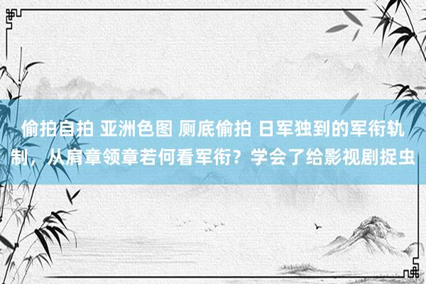偷拍自拍 亚洲色图 厕底偷拍 日军独到的军衔轨制，从肩章领章若何看军衔？学会了给影视剧捉虫