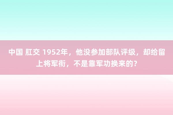 中国 肛交 1952年，他没参加部队评级，却给留上将军衔，不是靠军功换来的？