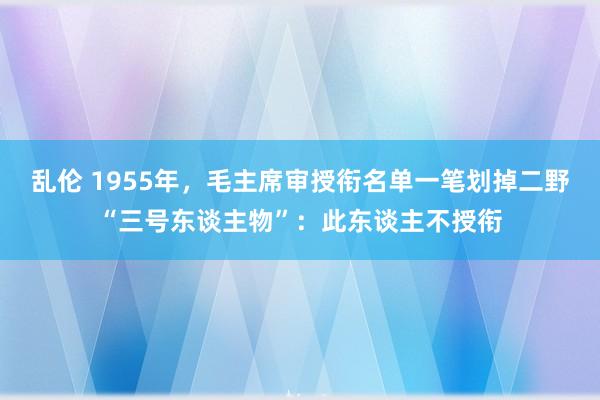 乱伦 1955年，毛主席审授衔名单一笔划掉二野“三号东谈主物”：此东谈主不授衔