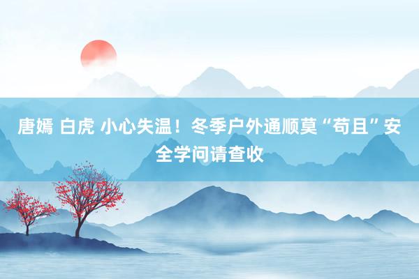 唐嫣 白虎 小心失温！冬季户外通顺莫“苟且”安全学问请查收