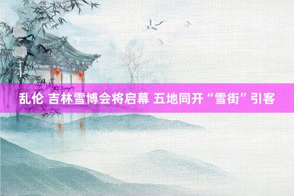 乱伦 吉林雪博会将启幕 五地同开“雪街”引客
