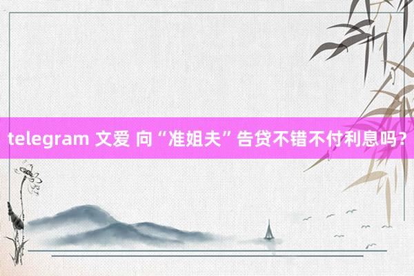 telegram 文爱 向“准姐夫”告贷不错不付利息吗？