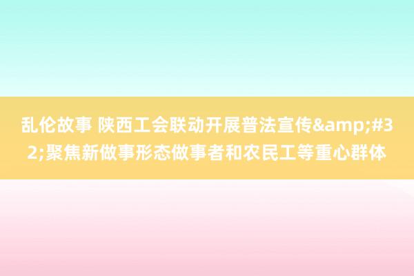 乱伦故事 陕西工会联动开展普法宣传&#32;聚焦新做事形态做事者和农民工等重心群体