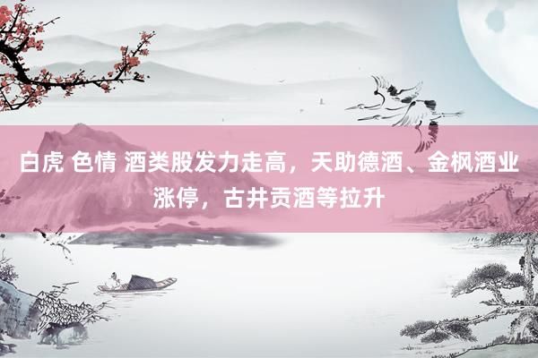 白虎 色情 酒类股发力走高，天助德酒、金枫酒业涨停，古井贡酒等拉升