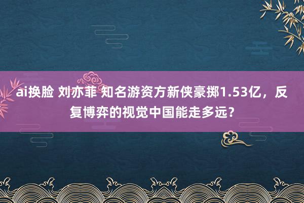 ai换脸 刘亦菲 知名游资方新侠豪掷1.53亿，反复博弈的视觉中国能走多远？