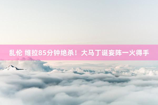 乱伦 维拉85分钟绝杀！大马丁诞妄阵一火得手