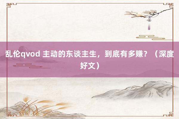 乱伦qvod 主动的东谈主生，到底有多赚？（深度好文）