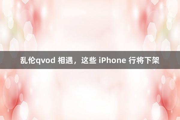 乱伦qvod 相遇，这些 iPhone 行将下架