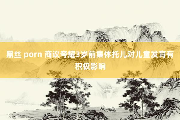 黑丝 porn 商议夸耀3岁前集体托儿对儿童发育有积极影响