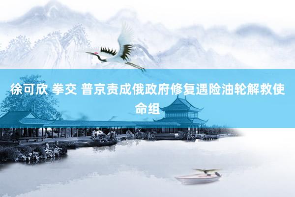 徐可欣 拳交 普京责成俄政府修复遇险油轮解救使命组