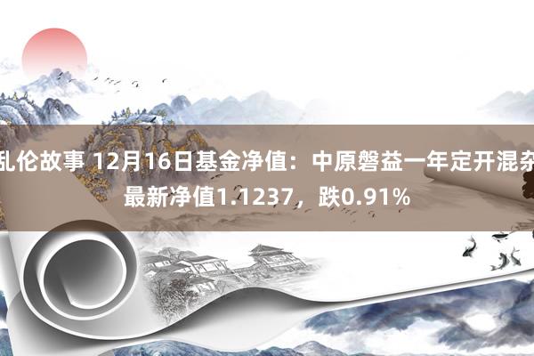 乱伦故事 12月16日基金净值：中原磐益一年定开混杂最新净值1.1237，跌0.91%