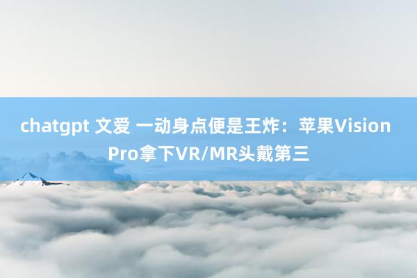 chatgpt 文爱 一动身点便是王炸：苹果Vision Pro拿下VR/MR头戴第三