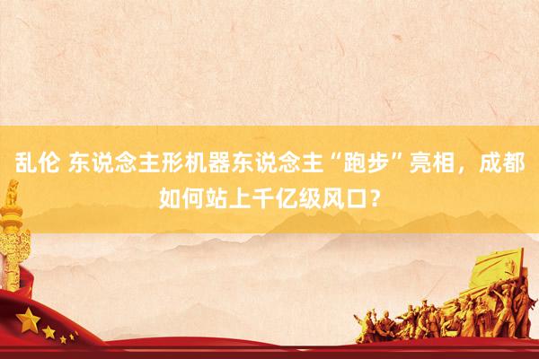 乱伦 东说念主形机器东说念主“跑步”亮相，成都如何站上千亿级风口？