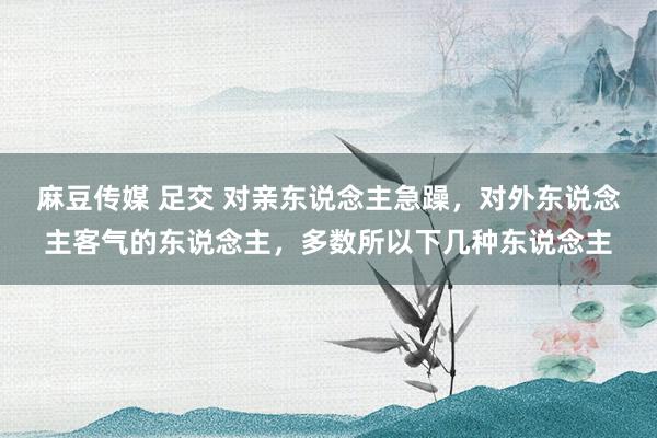 麻豆传媒 足交 对亲东说念主急躁，对外东说念主客气的东说念主，多数所以下几种东说念主