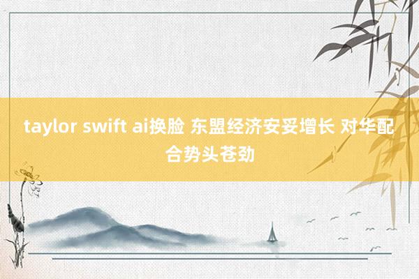 taylor swift ai换脸 东盟经济安妥增长 对华配合势头苍劲