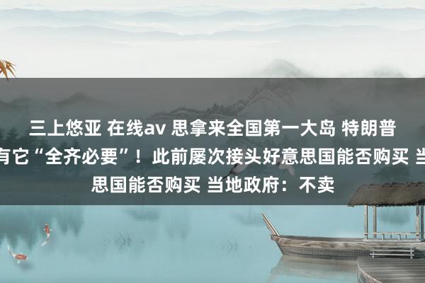 三上悠亚 在线av 思拿来全国第一大岛 特朗普：好意思国领有它“全齐必要”！此前屡次接头好意思国能否购买 当地政府：不卖