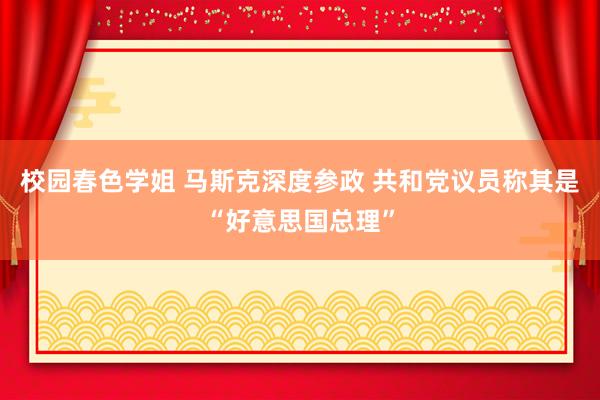 校园春色学姐 马斯克深度参政 共和党议员称其是“好意思国总理”
