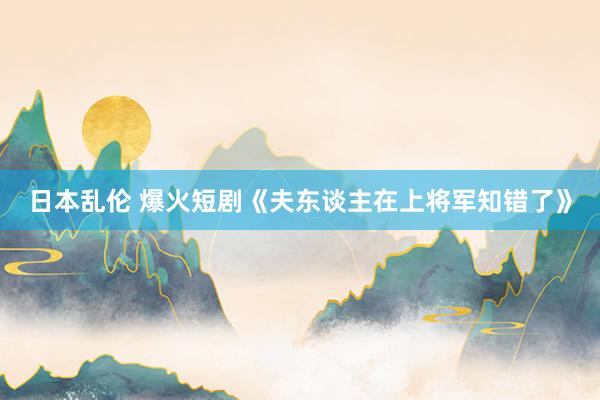 日本乱伦 爆火短剧《夫东谈主在上将军知错了》
