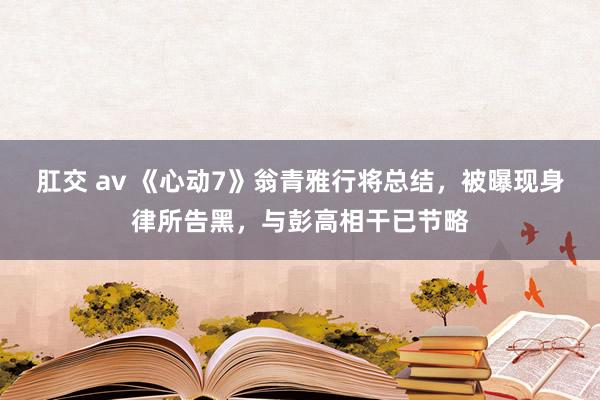 肛交 av 《心动7》翁青雅行将总结，被曝现身律所告黑，与彭高相干已节略