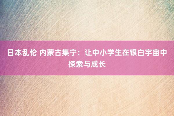 日本乱伦 内蒙古集宁：让中小学生在银白宇宙中探索与成长