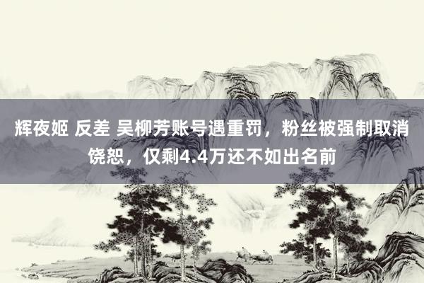 辉夜姬 反差 吴柳芳账号遇重罚，粉丝被强制取消饶恕，仅剩4.4万还不如出名前