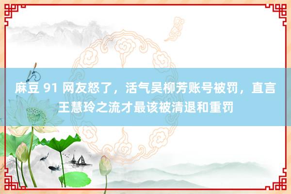 麻豆 91 网友怒了，活气吴柳芳账号被罚，直言王慧玲之流才最该被清退和重罚