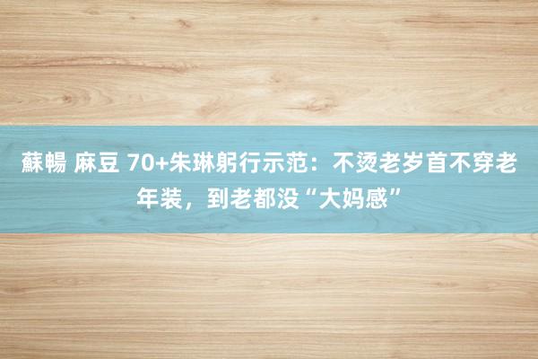 蘇暢 麻豆 70+朱琳躬行示范：不烫老岁首不穿老年装，到老都没“大妈感”