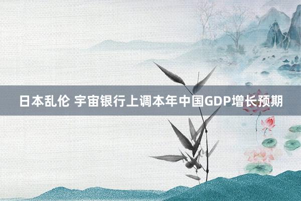 日本乱伦 宇宙银行上调本年中国GDP增长预期