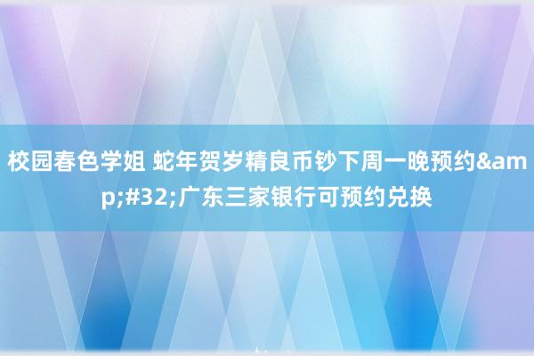 校园春色学姐 蛇年贺岁精良币钞下周一晚预约&#32;广东三家银行可预约兑换