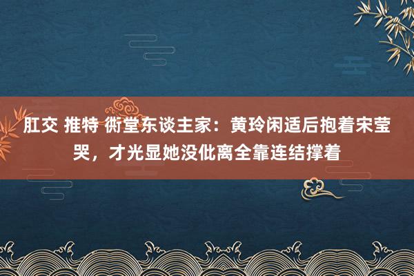 肛交 推特 衖堂东谈主家：黄玲闲适后抱着宋莹哭，才光显她没仳离全靠连结撑着