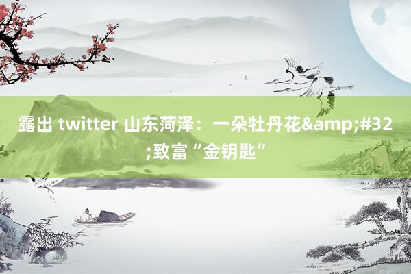 露出 twitter 山东菏泽：一朵牡丹花&#32;致富“金钥匙”