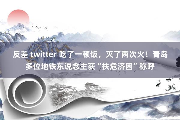 反差 twitter 吃了一顿饭，灭了两次火！青岛多位地铁东说念主获“扶危济困”称呼