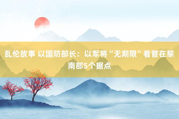 乱伦故事 以国防部长：以军将“无期限”看管在黎南部5个据点