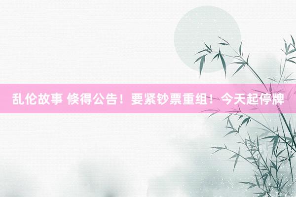 乱伦故事 倏得公告！要紧钞票重组！今天起停牌