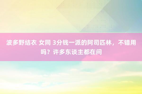 波多野结衣 女同 3分钱一派的阿司匹林，不错用吗？许多东谈主都在问